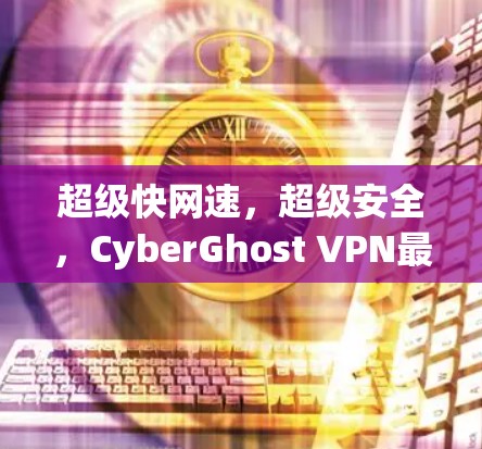 超级快网速，超级安全，CyberGhost VPN最新版让你轻松连接世界