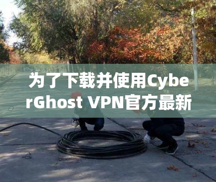 为了下载并使用CyberGhost VPN官方最新版，您可以按照以下步骤操作