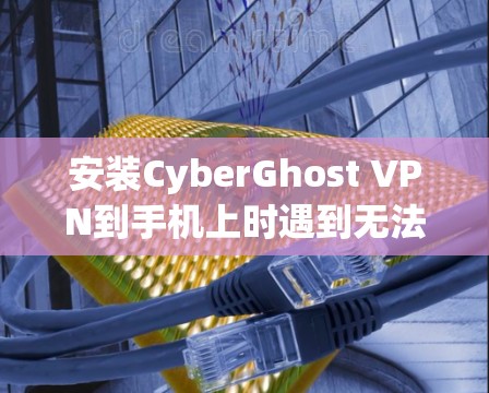 安装CyberGhost VPN到手机上时遇到无法安装的问题，通常可以按照以下步骤进行解决