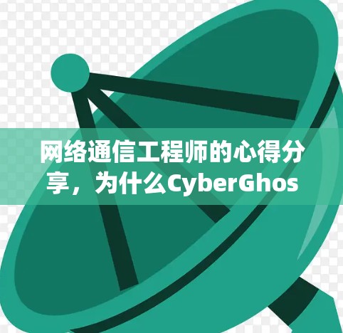 网络通信工程师的心得分享，为什么CyberGhost电脑版是你未来的重要工具