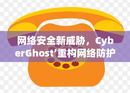 网络安全新威胁，CyberGhost’重构网络防护