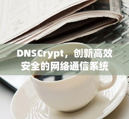 DNSCrypt,创新高效安全的网络通信系统 DNSCrypt,创新高效安全的网络通信系统