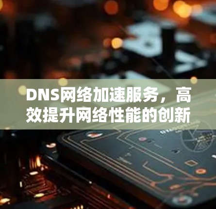 DNS网络加速服务，高效提升网络性能的创新解决方案