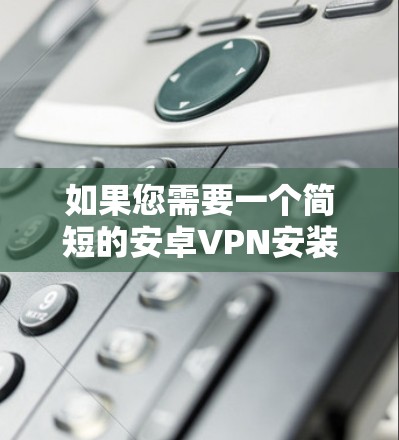 如果您需要一个简短的安卓VPN安装包，可以使用以下链接下载，并确保在安装后经过以下步骤进行安全检查和配置