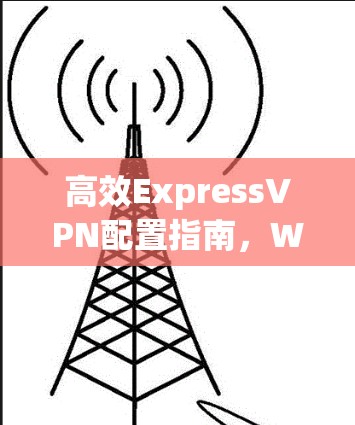 高效ExpressVPN配置指南,Windows环境下的最佳实践 高效ExpressVPN配置指南,Windows环境下的最佳实践