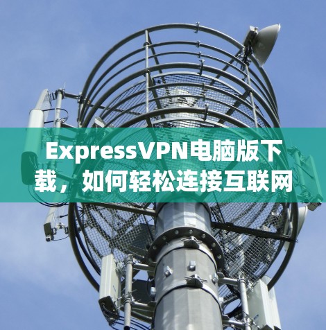 ExpressVPN电脑版下载，如何轻松连接互联网的高效解决方案