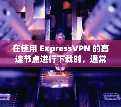 在使用 ExpressVPN 的高速节点进行下载时，通常会遇到以下问题和解决方法
