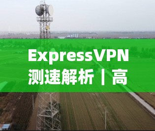 ExpressVPN测速解析|高速网络性能提升 ExpressVPN测速解析|高速网络性能提升