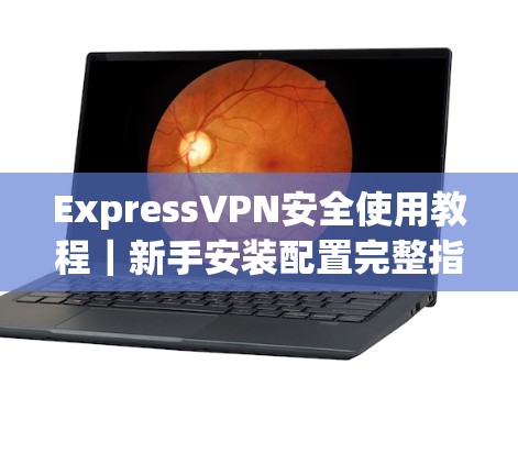 ExpressVPN安全使用教程|新手安装配置完整指南 ExpressVPN安全使用教程|新手安装配置完整指南