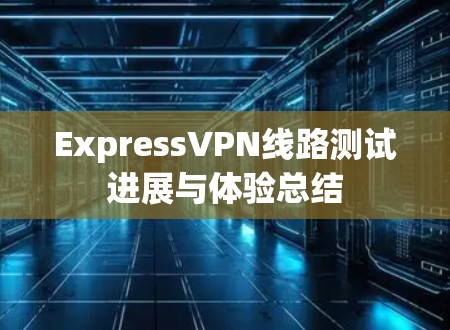 ExpressVPN线路测试进展与体验总结 ExpressVPN线路测试进展与体验总结