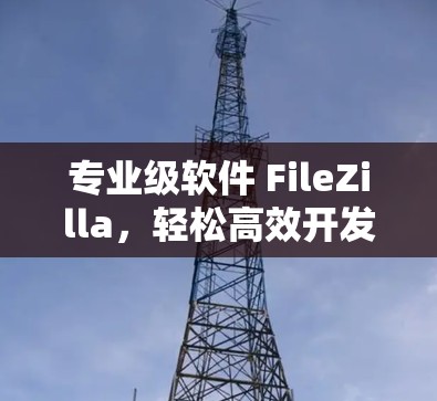 专业级软件 FileZilla,轻松高效开发新工具 专业级软件 FileZilla,轻松高效开发新工具