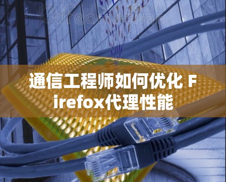 通信工程师如何优化 Firefox代理性能 通信工程师如何优化 Firefox代理性能