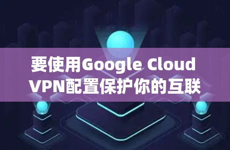 要使用Google Cloud VPN配置保护你的互联网隐私,可以按照以下步骤进行 要使用Google Cloud VPN配置保护你的互联网隐私,可以按照以下步骤进行