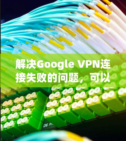 解决Google VPN连接失败的问题,可以按照以下步骤进行 解决Google VPN连接失败的问题,可以按照以下步骤进行